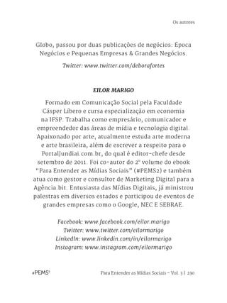 Para Entender as Mídias Sociais – Vol. 3 | 230
Globo, passou por duas publicações de negócios: Época
Negócios e Pequenas Empresas & Grandes Negócios. 
Twitter: www.twitter.com/deborafortes
EILOR MARIGO
Formado em Comunicação Social pela Faculdade
Cásper Líbero e cursa especialização em economia
na IFSP. Trabalha como empresário, comunicador e
empreendedor das áreas de mídia e tecnologia digital.
Apaixonado por arte, atualmente estuda arte moderna
e arte brasileira, além de escrever a respeito para o
PortalJundiai.com.br, do qual é editor-chefe desde
setembro de 2011. Foi co-autor do 2° volume do ebook
“Para Entender as Mídias Sociais” (#PEMS2) e também
atua como gestor e consultor de Marketing Digital para a
Agência.bit. Entusiasta das Mídias Digitais, já ministrou
palestras em diversos estados e participou de eventos de
grandes empresas como o Google, NEC E SEBRAE.
Facebook: www.facebook.com/eilor.marigo
Twitter: www.twitter.com/eilormarigo
LinkedIn: www.linkedin.com/in/eilormarigo
Instagram: www.instagram.com/eilormarigo
Os autores
 