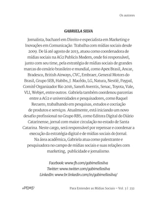 Para Entender as Mídias Sociais – Vol. 3 | 232
GABRIELA SILVA
Jornalista, bacharel em Direito e especialista em Marketing e
Inovações em Comunicação. Trabalha com mídias sociais desde
2009. De lá até agosto de 2013, atuou como coordenadora de
mídias sociais na AG2 Publicis Modem, onde foi responsável,
junto com seu time, pela estratégia de mídias sociais de grandes
marcas do cenário brasileiro e mundial, como Apex Brasil, Ancar,
Bradesco, British Airways, CVC, Embraer, General Motors do
Brasil, Grupo SEB, Habibs, J. Macêdo, LG, Natura, Nestlé, Paypal,
Comitê Organizador Rio 2016, Sanofi Aventis, Senac, Toyota, Vale,
VLI, Webjet, entre outros. Gabriela também coordenou parcerias
entre a AG2 e universidades e pesquisadores, como Raquel
Recuero, trabalhando em pesquisas, estudos e cocriação
de produtos e serviços. Atualmente, está iniciando um novo
desafio profissional no Grupo RBS, como Editora Digital do Diário
Catarinense, jornal com maior circulação no estado de Santa
Catarina. Neste cargo, será responsável por repensar e coordenar a
execução da estratégia digital e de mídias sociais do Jornal.
Na área acadêmica, Gabriela atua como palestrante e
pesquisadora no campo de mídias sociais e suas relações com
marketing,  publicidade e jornalismo.
Facebook: www.fb.com/gabimellosilva
Twitter: www.twitter.com/gabimellosilva
LinkedIn: www.br.linkedin.com/in/gabimellosilva/
Os autores
 