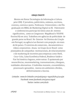 Para Entender as Mídias Sociais – Vol. 3 | 233
GRAÇA TAGUTI
Mestre em Novas Tecnologias da Informação e Cultura
pela UERJ. É jornalista, publicitária, redatora, escritora,
cronista, contista e poeta. Professora Universitária e de Pós
graduação em MBAs de Marketing Digital no RJ. Palestrante
e conferencista participa há vários anos de eventos
significativos, como os Congressos MegaBrasil e YOUPIX
Festival RJ em 2013. Trabalhou em agências de publicidade de
grande porte no Brasil. No Exterior foi Diretora de Criação
em Portugal, na agência Leo Burnett com projeção em mais
de 80 países. É roteirista de comerciais, documentários e
vídeos corporativos. Atuou no Grupo Accor Brasil como
planejadora de campanhas motivacionais, de relacionamento
e de marketing de incentivo para empresas como Shell,
Coca-Cola, Caixa Econômica Federal, Bradesco Saúde e
Fiat Sul América Seguros, entre outras. É apaixonada por
neurociências, neuromarketing, transumanismo, ciborgues,
realidades alternativas. O indivíduo mutante, crossmidiático,
processual e gerundivo, imerso em ambientes cíbridos,
definitivamente a fascina.
Linkedin: www.br.linkedin.com/pub/graça-taguti/b/b53/919/pt
Facebook: www.facebook.com/graca.taguti
Twitter: twitter.com/uhuh
Os autores
 