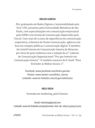 Para Entender as Mídias Sociais – Vol. 3 | 234
HELEN GARCIA
Pós-graduanda em Redes Digitais e Sustentabilidade pela
ECA-USP, jornalista pela Universidade Metodista de São
Paulo, com especializações em comunicação empresarial
pela ESPM e em Gestão de Comunicação Hipermídia pela
Unicid. Com mais de 15 anos de experiência em comunicação
corporativa, é diretora da Trama Comunicação, agência com
foco em relações públicas e comunicação digital. É membro
do Comitê Interno de Comunicação Interna da Abracom,
por meio do qual colaborou com a redação do 4º. Caderno
de Comunicação Organizacional “Por que Investir em
Comunicação Interna”. É também coautora do E-book “Para
Entender as Mídias Sociais 2”.
Facebook: www.facebook.com/helen.garciaa
Twitter: www.twitter.com/Helen_Garcia
LinkedIn: www.br.linkedin.com/in/garciahelen/es
HELI SILVA
Formada em marketing, pela Uninove.
Email:mhesilva@gmail.com
Linkedin:www.br.linkedin.com/pub/maria-heli-da-silva/23/9a5/751/es
Os autores
 