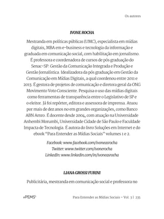 Para Entender as Mídias Sociais – Vol. 3 | 235
IVONE ROCHA
Mestranda em políticas públicas (UMC), especialista em mídias
digitais, MBA em e-business e tecnologia da informação e
graduada em comunicação social, com habilitação em jornalismo.
É professora e coordenadora de cursos de pós graduação do
Senac-SP: Gestão da Comunicação Integrada e Produção e
Gestão Jornalística. Idealizadora da pós graduação em Gestão da
Comunicação em Mídias Digitais, a qual coordenou entre 2011 e
2013. É gestora de projetos de comunicação e diretora geral da ONG
Movimento Voto Consciente. Pesquisa o uso das mídias digitais
como ferramentas de transparência entre o Legislativo de SP e
o eleitor. Já foi repórter, editora e assessora de imprensa. Atuou
por mais de dez anos no em grandes organizações, como Banco
ABN Amro. É docente desde 2004, com atuação na Universidade
Anhembi Morumbi, Universidade Cidade de São Paulo e Faculdade
Impacta de Tecnologia. É autora do livro Soluções em Internet e do
ebook “Para Entender as Mídias Sociais” volumes 1 e 2.
Facebook: www.facebook.com/ivoneasrocha
Twitter: www.twitter.com/ivonerocha
LinkedIn: www.linkedin.com/in/ivoneasrocha
LIANA GROSSI FURINI
Publicitária, mestranda em comunicação social e professora no
Os autores
 