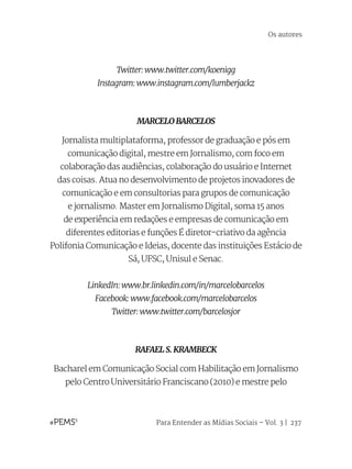 Para Entender as Mídias Sociais – Vol. 3 | 237
Twitter: www.twitter.com/koenigg
Instagram: www.instagram.com/lumberjackz
MARCELO BARCELOS
Jornalista multiplataforma, professor de graduação e pós em
comunicação digital, mestre em Jornalismo, com foco em
colaboração das audiências, colaboração do usuário e Internet
das coisas. Atua no desenvolvimento de projetos inovadores de
comunicação e em consultorias para grupos de comunicação
e jornalismo. Master em Jornalismo Digital, soma 15 anos
de experiência em redações e empresas de comunicação em
diferentes editorias e funções É diretor-criativo da agência
Polifonia Comunicação e Ideias, docente das instituições Estácio de
Sá, UFSC, Unisul e Senac.
LinkedIn: www.br.linkedin.com/in/marcelobarcelos
Facebook: www.facebook.com/marcelobarcelos
Twitter: www.twitter.com/barcelosjor
RAFAEL S. KRAMBECK
Bacharel em Comunicação Social com Habilitação em Jornalismo
pelo Centro Universitário Franciscano (2010) e mestre pelo
Os autores
 