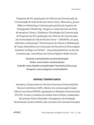 Para Entender as Mídias Sociais – Vol. 3 | 238
Programa de Pós-graduação em Ciências da Comunicação da
Universidade do Vale do Rio dos Sinos (2013). Além disso, possui
MBA em Marketing e Comunicação pela Escola Superior de
Propaganda e Marketing. Integrou o corpo discente da linha
de pesquisa Cultura, Cidadania e Tecnologias da Comunicação
do Programa de Pós-graduação em Ciências da Comunicação
da Universidade do Vale do Rio dos Sinos – UNISINOS, no qual,
defendeu a dissertação “Performances de Gênero e Mobilização
de Traços Identitários na Construção da Narrativa da Personagem
Katylene no Blog e no Twitter”. Atua principalmente na área de
Comunicação, com ênfase em Cultura Digital e Redes Sociais.
Facebook: www.facebook.com/krambeckrafael
Twitter: www.twitter.com/krambeckrs
LinkedIn: www.linkedin.com/pub/rafael-krambeck/2b/852/959
Instagram: www.instagram.com/krambeckrs
RAPHAEL TSAVKKO GARCIA
Jornalista, Doutorando em Direitos Humanos (Universidad de
Deusto) com bolsa CAPES, Mestre em comunicação (Cásper
Líbero) com bolsa FAPESP e graduado em Relações Internacionais
(PUCSP). É autor e tradutor do Global Voices Online, colaborador
dos portais Diário Liberdade e Amalgama e da Fundação
Bertelsmann tendo também sido consultor da Comissão Europeia
Os autores
 