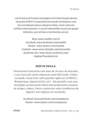 Para Entender as Mídias Sociais – Vol. 3 | 239
e do Instituto de Estudos Estratégicos da União Europeia dentro
do projeto ESPAS. É especialista em estudos de diáspora, com
foco em diáspora basca e diáspora online, assim como em
conflitos internacionais e o uso de redes/mídias sociais por grupos
militantes, por ativistas e movimentos sociais.
Blog :www.tsavkko.com.br
Facebook: www.facebook.com/tsavkko
Twitter: www.twitter.com/tsavkko
Linkedin: www.www.linkedin.com/in/tsavkko
Academia.edu: www.deusto.academia.edu/
RaphaelTsavkkoGarcia
RENÉ DE PAULA Jr.
Profissional interativo com mais de 18 anos de mercado,
e seu currículo inclui empresas como Microsoft, Yahoo,
Locaweb e Sony bem como grandes agências (CUBOCC,
Wunderman, AgenciaClick, etc).  Em paralelo com suas
atividades profissionais René vem produzindo centenas
de artigos, videos, livros e palestras sobre tendências do
digital e seu impacto na sociedade.
Facebook: www.facebook.com/renedepaula
Twitter: www.twitter.com/renedepaula
Os autores
 