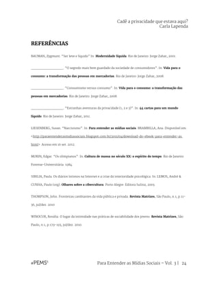 Para Entender as Mídias Sociais – Vol. 3 | 24
REFERÊNCIAS
BAUMAN, Zygmunt. “Ser leve e líquido” In: Modernidade líquida. Rio de Janeiro: Jorge Zahar, 2001.
________________. “O segredo mais bem guardado da sociedade de consumidores”. In: Vida para o
consumo: a transformação das pessoas em mercadorias. Rio de Janeiro: Jorge Zahar, 2008.
________________. “Consumismo versus consumo”. In: Vida para o consumo: a transformação das
pessoas em mercadorias. Rio de Janeiro: Jorge Zahar, 2008.
________________. “Estranhas aventuras da privacidade (1, 2 e 3)”. In: 44 cartas para um mundo
líquido. Rio de Janeiro: Jorge Zahar, 2011.
LIESENBERG, Susan. “Narcisismo”. In: Para entender as mídias sociais. BRAMBILLA, Ana. Disponível em:
<http://paraentenderasmidiassociais.blogspot.com.br/2011/04/download-do-ebook-para-entender-as.
html> Acesso em 16 set. 2012.
MORIN, Edgar. “Os olimpianos”. In: Cultura de massa no século XX: o espírito do tempo. Rio de Janeiro:
Forense-Universitária. 1984.
SIBILIA, Paula. Os diários íntimos na Internet e a crise da interioridade psicológica. In: LEMOS, André &
CUNHA, Paulo (org). Olhares sobre a cibercultura. Porto Alegre: Editora Sulina, 2003.
THOMPSON, John. Fronteiras cambiantes da vida pública e privada. Revista Matrizes, São Paulo, n.1, p.11-
36, jul/dez. 2010
WINOCUR, Rosália. O lugar da intimidade nas práticas de sociabilidade dos jovens. Revista Matrizes, São
Paulo, n.1, p.179-193, jul/dez. 2010.
Cadê a privacidade que estava aqui?
Carla Lapenda
 