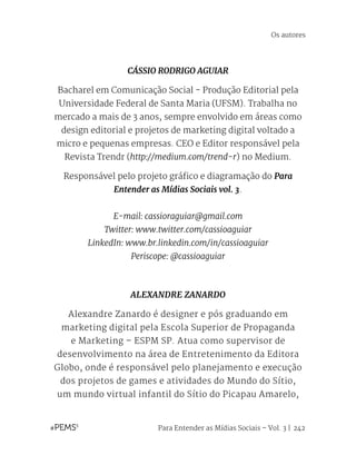 Para Entender as Mídias Sociais – Vol. 3 | 242
CÁSSIO RODRIGO AGUIAR
Bacharel em Comunicação Social - Produção Editorial pela
Universidade Federal de Santa Maria (UFSM). Trabalha no
mercado a mais de 3 anos, sempre envolvido em áreas como
design editorial e projetos de marketing digital voltado a
micro e pequenas empresas. CEO e Editor responsável pela
Revista Trendr (http://medium.com/trend-r) no Medium.
Responsável pelo projeto gráfico e diagramação do Para
Entender as Mídias Sociais vol. 3.
E-mail: cassioraguiar@gmail.com
Twitter: www.twitter.com/cassioaguiar
LinkedIn: www.br.linkedin.com/in/cassioaguiar
Periscope: @cassioaguiar
ALEXANDRE ZANARDO
Alexandre Zanardo é designer e pós graduando em
marketing digital pela Escola Superior de Propaganda
e Marketing – ESPM SP. Atua como supervisor de
desenvolvimento na área de Entretenimento da Editora
Globo, onde é responsável pelo planejamento e execução
dos projetos de games e atividades do Mundo do Sítio,
um mundo virtual infantil do Sítio do Picapau Amarelo,
Os autores
 
