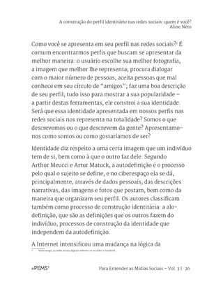 Para Entender as Mídias Sociais – Vol. 3 | 26
Como você se apresenta em seu perfil nas redes sociais?1
É
comum encontrarmos perfis que buscam se apresentar da
melhor maneira: o usuário escolhe sua melhor fotografia,
a imagem que melhor lhe representa; procura dialogar
com o maior número de pessoas; aceita pessoas que mal
conhece em seu círculo de “amigos”; faz uma boa descrição
de seu perfil; tudo isso para mostrar a sua popularidade –
a partir destas ferramentas, ele constroi a sua identidade.
Será que essa identidade apresentada em nossos perfis nas
redes sociais nos representa na totalidade? Somos o que
descrevemos ou o que descrevem da gente? Apresentamo-
nos como somos ou como gostaríamos de ser?
Identidade diz respeito a uma certa imagem que um indivíduo
tem de si, bem como à que o outro faz dele. Segundo
Arthur Meucci e Artur Matuck, a autodefinição é o processo
pelo qual o sujeito se define, e no ciberespaço ela se dá,
principalmente, através de dados pessoais, das descrições
narrativas, das imagens e fotos que postam, bem como da
maneira que organizam seu perfil. Os autores classificam
também como processo de construção identitária: a alo-
definição, que são as definições que os outros fazem do
indivíduo, processos de construção da identidade que
independem da autodefinição.
A Internet intensificou uma mudança na lógica da
1	 Neste artigo, as redes sociais digitais referem-se ao Orkut e Facebook.
A construção do perfil identitário nas redes sociais: quem é você?
Aline Néto
 
