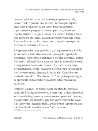 Para Entender as Mídias Sociais – Vol. 3 | 27
comunicação; torna-se real aquilo que aparece na tela,
convertendo o próprio eu em show. Tecnologias digitais
registram a cena com baixo custo. Pode-se construir
o personagem que gostaria de ser; para isso, é preciso
espetacularizar o eu, para tornar-se atraente. Esfera íntima,
que antes era protegida, passou a ser observada pela mídia.
Palco onde a pessoa faz o seu show, o seu discurso que, em
excesso, caracteriza a histeria.
É importante destacar que toda a parte que se refere à visão
se encontra substitutivamente ocupada pela capacidade
discursiva. Algo como: quem tiver a melhor narrativa, ganha.
Como relata Raquel Paiva, em substituição ao sentido visual,
a imaginação encontra terreno fértil; criam-se apelidos,
personalidades, enfim, toda uma história e um personagem
muitas vezes muito distante da realidade. Como é o caso
ilustrado no vídeo2
: “Eu não sou cdf”, no qual o personagem
se apresenta com características bem diferentes da sua
realidade.
Zygmunt Bauman, ao relatar sobre identidade, mostra o
como ela é fluida, e como conta Stuart Hall, a identidade está
se tornando fragmentada, o sujeito é composto não de uma,
mas de várias identidades, algumas vezes contraditórias ou
não resolvidas. Segundo Hall, a pessoa é um suposto eu, que
não é unificado ao redor de um “eu” coerente.
2	http://www.youtube.com/watch?v=xv7urwpAOmA
A construção do perfil identitário nas redes sociais: quem é você?
Aline Néto
 