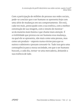 Para Entender as Mídias Sociais – Vol. 3 | 29
Com a participação de milhões de pessoas nas redes sociais,
pode-se concluir que o ser humano se apresenta hoje com
uma série de mudanças em seu comportamento. Ele está,
cada vez mais, preocupado com a sua estética, com a melhor
construção de sua imagem, com o intuito de mostrar-
se da maneira mais bonita e que chame mais atenção. É
a visibilidade que provoca no ser humano essa mudança,
na qual ele se apresenta, não mais como uma pessoa, mas
como um produto – exposto numa vitrine para que os
outros o admirem e possam consumi-lo. Tudo isso gera uma
consequência para a nossa sociedade, em que o ser humano
buscará, a cada dia, tornar-se uma mercadoria, deixando a
sua essência de lado.
A construção do perfil identitário nas redes sociais: quem é você?
Aline Néto
 
