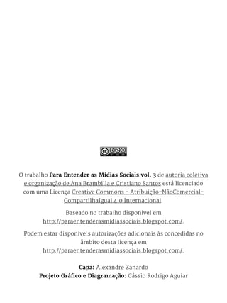 O trabalho Para Entender as Mídias Sociais vol. 3 de autoria coletiva
e organização de Ana Brambilla e Cristiano Santos está licenciado
com uma Licença Creative Commons - Atribuição-NãoComercial-
CompartilhaIgual 4.0 Internacional.
Baseado no trabalho disponí­vel em
http://paraentenderasmidiassociais.blogspot.com/.
Podem estar disponíveis autorizações adicionais às concedidas no
âmbito desta licença em
http://paraentenderasmidiassociais.blogspot.com/.
Capa: Alexandre Zanardo
Projeto Gráfico e Diagramação: Cássio Rodrigo Aguiar
 