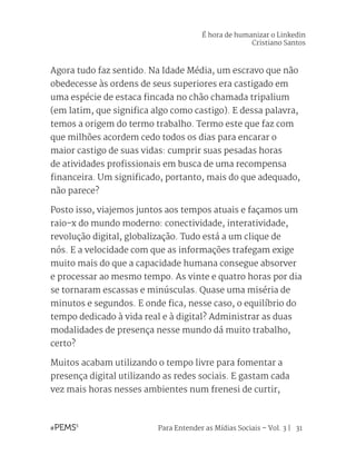 Para Entender as Mídias Sociais – Vol. 3 | 31
Agora tudo faz sentido. Na Idade Média, um escravo que não
obedecesse às ordens de seus superiores era castigado em
uma espécie de estaca fincada no chão chamada tripalium
(em latim, que significa algo como castigo). E dessa palavra,
temos a origem do termo trabalho. Termo este que faz com
que milhões acordem cedo todos os dias para encarar o
maior castigo de suas vidas: cumprir suas pesadas horas
de atividades profissionais em busca de uma recompensa
financeira. Um significado, portanto, mais do que adequado,
não parece?
Posto isso, viajemos juntos aos tempos atuais e façamos um
raio-x do mundo moderno: conectividade, interatividade,
revolução digital, globalização. Tudo está a um clique de
nós. E a velocidade com que as informações trafegam exige
muito mais do que a capacidade humana consegue absorver
e processar ao mesmo tempo. As vinte e quatro horas por dia
se tornaram escassas e minúsculas. Quase uma miséria de
minutos e segundos. E onde fica, nesse caso, o equilíbrio do
tempo dedicado à vida real e à digital? Administrar as duas
modalidades de presença nesse mundo dá muito trabalho,
certo?
Muitos acabam utilizando o tempo livre para fomentar a
presença digital utilizando as redes sociais. E gastam cada
vez mais horas nesses ambientes num frenesi de curtir,
É hora de humanizar o Linkedin
Cristiano Santos
 