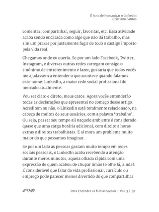 Para Entender as Mídias Sociais – Vol. 3 | 32
comentar, compartilhar, seguir, favoritar, etc. Essa atividade
acaba sendo encarada como algo que não dá trabalho, mas
sim um prazer por justamente fugir de todo o castigo imposto
pela vida real.
Chegamos onde eu queria. Se por um lado Facebook, Twitter,
Instagram, e diversas outras redes carregam consigo o
sinônimo de entretenimento e lazer, gostaria que todos vocês
me ajudassem a entender o que acontece quando falamos
esse nome: LinkedIn, a maior rede social profissional do
mercado atualmente.
Vou ser claro e direto, meus caros. Agora vocês entenderão
todas as declarações que apresentei no começo desse artigo.
Acreditem ou não, o LinkedIn está totalmente relacionado, na
cabeça de muitos de seus usuários, com a palavra ‘trabalho’.
Ou seja, passar seu tempo ali naquele ambiente é considerado
quase que uma carga horária adicional, com direito a horas
extras e direitos trabalhistas. E aí mora um problema muito
maior do que possamos imaginar.
Se por um lado as pessoas gastam muito tempo em redes
sociais pessoais, o LinkedIn acaba recebendo a atenção
durante meros minutos, aquela olhada rápida com uma
expressão de quem acabou de chupar limão (e olhe lá, ainda).
É considerável que falar da vida profissional, currículo ou
emprego pode parecer menos divertido do que compartilhar
É hora de humanizar o Linkedin
Cristiano Santos
 