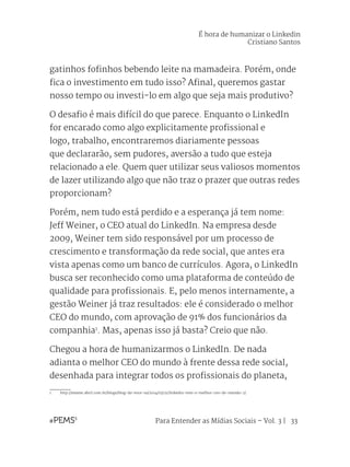 Para Entender as Mídias Sociais – Vol. 3 | 33
gatinhos fofinhos bebendo leite na mamadeira. Porém, onde
fica o investimento em tudo isso? Afinal, queremos gastar
nosso tempo ou investi-lo em algo que seja mais produtivo?
O desafio é mais difícil do que parece. Enquanto o LinkedIn
for encarado como algo explicitamente profissional e
logo, trabalho, encontraremos diariamente pessoas
que declararão, sem pudores, aversão a tudo que esteja
relacionado a ele. Quem quer utilizar seus valiosos momentos
de lazer utilizando algo que não traz o prazer que outras redes
proporcionam?
Porém, nem tudo está perdido e a esperança já tem nome:
Jeff Weiner, o CEO atual do LinkedIn. Na empresa desde
2009, Weiner tem sido responsável por um processo de
crescimento e transformação da rede social, que antes era
vista apenas como um banco de currículos. Agora, o LinkedIn
busca ser reconhecido como uma plataforma de conteúdo de
qualidade para profissionais. E, pelo menos internamente, a
gestão Weiner já traz resultados: ele é considerado o melhor
CEO do mundo, com aprovação de 91% dos funcionários da
companhia1
. Mas, apenas isso já basta? Creio que não.
Chegou a hora de humanizarmos o LinkedIn. De nada
adianta o melhor CEO do mundo à frente dessa rede social,
desenhada para integrar todos os profissionais do planeta,
1	http://exame.abril.com.br/blogs/blog-da-voce-sa/2014/03/21/linkedin-tem-o-melhor-ceo-do-mundo-2/
É hora de humanizar o Linkedin
Cristiano Santos
 
