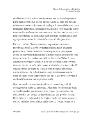 Para Entender as Mídias Sociais – Vol. 3 | 34
se ali os usuários não encontrarem uma motivação pessoal
para manterem seus perfis ativos. Ou seja, está em nossas
mãos o controle da faxina cultural que é necessária para uma
mudança definitiva. Enquanto o LinkedIn for encarado como
um ambiente tão sério quanto os escritórios, encontraremos
muito conteúdo de qualidade sem opinião humana real que
agregue mais valor às discussões que ali são postadas.
Parece confuso? Basta pensar em quantas conversas
mecânicas você já deve ter notado nessa rede. Quantas
pessoas escrevem comentários em grupos e postagens
como se estivessem redigindo um texto jurídico ou uma tese
de mestrado. E o problema está no LinkedIn? Não. É uma
questão de comportamento. Se o ato de ‘trabalhar’ é visto
de uma forma pesada pela nossa sociedade, e se no LinkedIn
encontramos colegas de trabalho de diversas empresas,
automaticamente relacionamos que precisamos manter
uma imagem mais corporativa por ali, o que muitas vezes é
confundido com essa impessoalidade.
O processo de humanização, de uma maneira geral, já
começou por parte da empresa. Algumas ferramentas estão
sendo liberadas justamente para trazer para o ambiente
do LinkedIn um pouco do lado humano dos profissionais.
Uma delas é o publicador de textos, onde em breve os mais
de 380 milhões de usuários terão acesso (recentemente, a
É hora de humanizar o Linkedin
Cristiano Santos
 