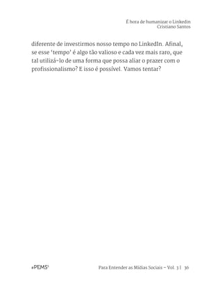 Para Entender as Mídias Sociais – Vol. 3 | 36
diferente de investirmos nosso tempo no LinkedIn. Afinal,
se esse ‘tempo’ é algo tão valioso e cada vez mais raro, que
tal utilizá-lo de uma forma que possa aliar o prazer com o
profissionalismo? E isso é possível. Vamos tentar?
É hora de humanizar o Linkedin
Cristiano Santos
 