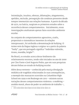Para Entender as Mídias Sociais – Vol. 3 | 38
Intimidação, insultos, ofensas, difamações, xingamentos,
apelidos, exclusão, perseguição são condutas presentes desde
tempos imemoriais nas relações humanas. A partir da década
de 1970, na Suécia, surgiram os primeiros estudos sobre a
recorrência desses comportamentos. Inicialmente, essas
investigações analisavam apenas fatos ocorridos ambiente
escolar.
Ao conjunto de comportamentos agressivos, cruéis,
propositais e sistemáticos inerentes às relações
interpessoais1
, foi atribuída a denominação de bullying. O
termo vem da língua inglesa e origina-se a partir da palavra
“bully”, que em português significa “indivíduo valentão,
tirano, mandão, brigão”2
.
No Brasil, os estudos acerca desse fenômeno são
relativamente recentes, tendo sido iniciados no ano de 2000
por Cleo Fante e José Augusto Pedra, que em suas pesquisas
deram ênfase ao estudo do bullying escolar.
Além dessa vertente – conhecida pela maciça divulgação
midiática de tragédias relacionadas às suas consequências,
a exemplo dos massacres ocorridos na Columbine High
School em 1999 e em Realengo em 2011 – existem outras
variações desses comportamentos violentos: o mobbing –
assédio moral, abuso de poder no ambiente de trabalho –,
1	 SILVA. Ana Beatriz Barbosa. Mentes Perigosas nas Escolas: Bullying. São Paulo: Objetiva, 2010.
2	 SILVA. Ana Beatriz Barbosa. Mentes Perigosas nas Escolas: Bullying. São Paulo: Objetiva, 2010.
As mídias sociais e a globalização do bullying
Andréa Cardoso Nunes
 