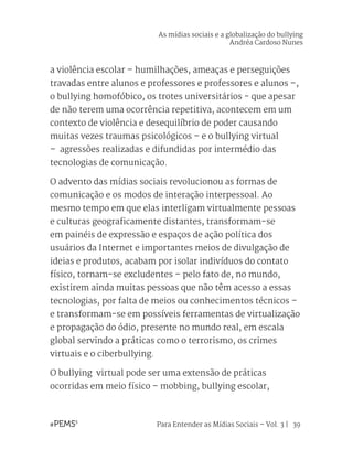 Para Entender as Mídias Sociais – Vol. 3 | 39
a violência escolar – humilhações, ameaças e perseguições
travadas entre alunos e professores e professores e alunos –,
o bullying homofóbico, os trotes universitários - que apesar
de não terem uma ocorrência repetitiva, acontecem em um
contexto de violência e desequilíbrio de poder causando
muitas vezes traumas psicológicos – e o bullying virtual
– agressões realizadas e difundidas por intermédio das
tecnologias de comunicação.
O advento das mídias sociais revolucionou as formas de
comunicação e os modos de interação interpessoal. Ao
mesmo tempo em que elas interligam virtualmente pessoas
e culturas geograficamente distantes, transformam-se
em painéis de expressão e espaços de ação política dos
usuários da Internet e importantes meios de divulgação de
ideias e produtos, acabam por isolar indivíduos do contato
físico, tornam-se excludentes – pelo fato de, no mundo,
existirem ainda muitas pessoas que não têm acesso a essas
tecnologias, por falta de meios ou conhecimentos técnicos –
e transformam-se em possíveis ferramentas de virtualização
e propagação do ódio, presente no mundo real, em escala
global servindo a práticas como o terrorismo, os crimes
virtuais e o ciberbullying.
O bullying virtual pode ser uma extensão de práticas
ocorridas em meio físico – mobbing, bullying escolar,
As mídias sociais e a globalização do bullying
Andréa Cardoso Nunes
 