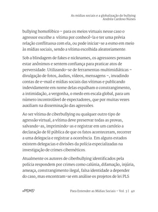 Para Entender as Mídias Sociais – Vol. 3 | 40
bullying homofóbico – para os meios virtuais nesse caso o
agressor escolhe a vítima por conhecê-la e ter uma prévia
relação conflituosa com ela, ou pode iniciar-se a esmo em meio
às mídias sociais, sendo a vítima escolhida aleatoriamente.
Sob a blindagem de fakes e nicknames, os agressores pensam
estar anônimos e sentem confiança para praticar atos de
perversidade. Utilizando-se de ferramentas multimidiáticas –
divulgação de fotos, áudios, vídeos, mensagens –, invadindo
contas de e-mail e mídias sociais das vítimas e publicando
indevidamente em nome delas espalham o constrangimento,
a intimidação, a vergonha, o medo em escala global, para um
número incontrolável de expectadores, que por muitas vezes
auxiliam na disseminação das agressões.
Ao ser vítima de ciberbullying ou qualquer outro tipo de
agressão virtual, a vítima deve preservar todas as provas,
salvando-as, imprimindo-as e registrar em um cartório a
declaração de fé pública de que os fatos aconteceram, recorrer
a uma delegacia e registrar a ocorrência. Em alguns estados
existem delegacias e divisões da polícia especializadas na
investigação de crimes cibernéticos.
Atualmente os autores de ciberbullying identificados pela
polícia respondem por crimes como calúnia, difamação, injúria,
ameaça, constrangimento ilegal, falsa identidade a depender
do caso, mas encontram-se em análise os projetos de lei PLS
As mídias sociais e a globalização do bullying
Andréa Cardoso Nunes
 