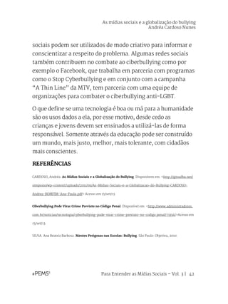 Para Entender as Mídias Sociais – Vol. 3 | 42
sociais podem ser utilizados de modo criativo para informar e
conscientizar a respeito do problema. Algumas redes sociais
também contribuem no combate ao ciberbullying como por
exemplo o Facebook, que trabalha em parceria com programas
como o Stop Cyberbullying e em conjunto com a campanha
“A Thin Line” da MTV, tem parceria com uma equipe de
organizações para combater o ciberbullying anti-LGBT.
O que define se uma tecnologia é boa ou má para a humanidade
são os usos dados a ela, por esse motivo, desde cedo as
crianças e jovens devem ser ensinados a utilizá-las de forma
responsável. Somente através da educação pode ser construído
um mundo, mais justo, melhor, mais tolerante, com cidadãos
mais conscientes.
REFERÊNCIAS
CARDOSO, Andréa. As Mídias Sociais e a Globalização do Bullying. Disponívem em: <http://gitsufba.net/
simposio/wp-content/uploads/2011/09/As-Midias-Sociais-e-a-Globalizacao-do-Bullying-CARDOSO-
Andrea-BOMFIM-Ana-Paula.pdf> Acesso em 15/set/13.
Ciberbullying Pode Virar Crime Previsto no Código Penal. Disponível em: <http://www.administradores.
com.br/noticias/tecnologia/cyberbullying-pode-virar-crime-previsto-no-codigo penal/73356/>Acesso em
15/set/13.
SILVA. Ana Beatriz Barbosa. Mentes Perigosas nas Escolas: Bullying. São Paulo: Objetiva, 2010.
As mídias sociais e a globalização do bullying
Andréa Cardoso Nunes
 