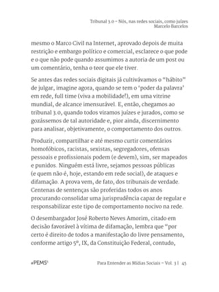 Para Entender as Mídias Sociais – Vol. 3 | 45
mesmo o Marco Civil na Internet, aprovado depois de muita
restrição e embargo político e comercial, esclarece o que pode
e o que não pode quando assumimos a autoria de um post ou
um comentário, tenha o teor que ele tiver.
Se antes das redes sociais digitais já cultivávamos o “hábito”
de julgar, imagine agora, quando se tem o ‘poder da palavra’
em rede, full time (viva a mobilidade!), em uma vitrine
mundial, de alcance imensurável. E, então, chegamos ao
tribunal 3.0, quando todos viramos juízes e jurados, como se
gozássemos de tal autoridade e, pior ainda, discernimento
para analisar, objetivamente, o comportamento dos outros.
Produzir, compartilhar e até mesmo curtir comentários
homofóbicos, racistas, sexistas, segregadores, ofensas
pessoais e profissionais podem (e devem), sim, ser mapeados
e punidos. Ninguém está livre, sejamos pessoas públicas
(e quem não é, hoje, estando em rede social), de ataques e
difamação. A prova vem, de fato, dos tribunais de verdade.
Centenas de sentenças são proferidas todos os anos
procurando consolidar uma jurisprudência capaz de regular e
responsabilizar este tipo de comportamento nocivo na rede.
O desembargador José Roberto Neves Amorim, citado em
decisão favorável à vítima de difamação, lembra que “por
certo é direito de todos a manifestação do livre pensamento,
conforme artigo 5º, IX, da Constituição Federal, contudo,
Tribunal 3.0 - Nós, nas redes sociais, como juízes
Marcelo Barcelos
 