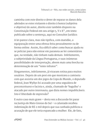 Para Entender as Mídias Sociais – Vol. 3 | 46
caminha com este direito o dever de reparar os danos dela
advindos se estes violarem o direito à honra (subjetiva
e objetiva) do autor, direito este também disposto na
Constituição Federal em seu artigo 5, V e X”, em texto
publicado sobre a sentença, aqui no Consultor Jurídico.
A lei parece clara, mas não tipifica, com exatidão, a
equiparação entre uma ofensa feita pessoalmente ou de
forma online. Assim, fica difícil saber como buscar ajuda ou
se policiar para não entrar em paranoia ao ler comentários
que, na verdade, não tinham nada demais. Infelizmente,
a subjetividade da Língua Portuguesa, e suas inúmeras
possibilidades de interpretação, abrem mais uma brecha na
determinação de um “texto infrator”.
Xingamentos, infelizmente, já viraram rotina para muitos
usuários. Depois de um post em que mostrava a camiseta
com que assistia um dos jogos da Copa do Mundo, o deputado
federal, Jean Wyllys foi acusado por uma seguidora de
preconceituoso e facista e, ainda, chamado de ‘bagulho’ e
atacado por outro internauta, que dizia nomes impublicáveis.
Isto é liberdade de expressão?
E outro caso mais grave – desta vez a discussão foi parar
na Justiça do Mato Grosso do Sul – o caluniado recebeu
indenização de R$ 2 mil depois que sua cunhada publicou a
acusação de que ele teria espancado a mulher. Ele, de fato,
Tribunal 3.0 - Nós, nas redes sociais, como juízes
Marcelo Barcelos
 