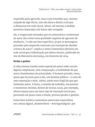 Para Entender as Mídias Sociais – Vol. 3 | 47
respondia pela agressão, mas o juiz entendeu que, mesmo
culpado de algo ilícito, isto não dava o direito a ela que
o difamasse em rede social, afinal, até mesmo a medida
protetiva imputada a ele havia sido revogada.
Ali, o magistrado entendeu que os comentários confeririam
ao autor (do crime) uma qualidade negativa de agressor de
mulheres, “e não um fato específico, já que as mensagens
postadas pela requerida mostram sua intenção de ofender
a honra do autor”, explica o texto Comentário ofensivo em
rede social gera indenização por danos morais, publicado no
site do Ministério da Justiça, em fevereiro de 2014.
Perdas e ganhos
A vida comum trazida como espetáculo pelas redes sociais
digitais ampliaram, sem comparação, a visibilidade do que
antes chamávamos de privacidade. O homem privado, virou,
quase que da noite para o dia, um homem público – e com ele
uma reputação a zelar, talvez, ainda mais frágil do que que
tínhamos antes. A festa, a reunião de trabalho, um passeio
e momentos íntimos, dentro de nossas casas, por exemplo,
abrem espaço para um novo tipo de interação social que,
pensando um pouco mais a fundo, provoca perdas e ganhos.
Como bem lembra o polemista americano especialista
em cultura digital, Andrew Keen – #vertigemdigital: por
Tribunal 3.0 - Nós, nas redes sociais, como juízes
Marcelo Barcelos
 