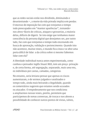 Para Entender as Mídias Sociais – Vol. 3 | 48
que as redes sociais estão nos dividindo, diminuindo e
desorientando –, a morte da vida privada implica em perdas.
O excesso de exposição faz com que estejamos o tempo
todo preocupados em “manter aparências”, tornando-
nos alvos-fáceis de críticas, ataques e grosserias, a maioria
delas, difíceis de digerir. Se isto exige que tenhamos maior
consciência da persona digital que desejamos ser, por outro
lado, faz com que estejamos o tempo todo encenando em
busca de aprovação, validação e pertencimento. Quando isto
não acontece, muitas vezes, o mundo fica cinza e se abre uma
porta difícil de lidar: a da crítica sobre si mesmo Sabemos
lidar com ela?
A liberdade individual nunca antes experimentada, como
cunhou o pensador inglês Stuart Mill, tem um preço: privação
e, de certa forma, até segregação, separando, mais uma vez,
os indivíduos por castas, camadas, categorias.
No entanto, seria leviano pensar que apenas os riscos
aumentaram, o de sermos julgados e analisados o
tempo todo, ainda mais beirando a ilegalidade, quando
os comentários sugerem que estamos sendo acusados
ou atacados. O empoderamento que nos condiciona
a ampliarmos nossas vozes, porém, permitem que
participemos de novas conversas, de trocas e nos abrem a
possibilidade de conhecer outros pontos de vistas, talvez,
Tribunal 3.0 - Nós, nas redes sociais, como juízes
Marcelo Barcelos
 