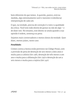 Para Entender as Mídias Sociais – Vol. 3 | 49
bem diferente do que temos. A questão, parece, está na
medida, algo extremamente sutil e inerente à tolerância/
interpretação de cada um.
O que, na verdade, precisa de correção é o tom e a qualidade
da crítica. Você tem todo direito de gostar ou não de algo – e
de dizer isto. No entanto, este direito se anula quando a sua
opinião é ordem, sentença ou pena.
Sejamos mais conversadores e menos donos da verdade. Quer
dizer, menos juízes, neste caso.
Penalidades
Crimes contra a honra estão previstos no Código Penal, com
a previsão de pena de detenção de seis meses a dois anos e
multa para a calúnia (Art.138), detenção de três meses a um
ano e multa para a difamação (Art.139) e detenção de um a
seis meses e multa para a injúria (Art.140).
Tribunal 3.0 - Nós, nas redes sociais, como juízes
Marcelo Barcelos
 