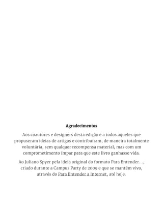 Agradecimentos
Aos coautores e designers desta edição e a todos aqueles que
propuseram ideias de artigos e contribuíram, de maneira totalmente
voluntária, sem qualquer recompensa material, mas com um
comprometimento ímpar para que este livro ganhasse vida.
Ao Juliano Spyer pela ideia original do formato Para Entender...,
criado durante a Campus Party de 2009 e que se mantém vivo,
através do Para Entender a Internet, até hoje.
 