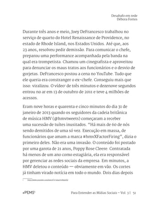 Para Entender as Mídias Sociais – Vol. 3 | 51
Durante três anos e meio, Joey DeFrancesco trabalhou no
serviço de quarto do Hotel Renaissance de Providence, no
estado de Rhode Island, nos Estados Unidos. Até que, aos
23 anos, resolveu pedir demissão. Para comunicar o chefe,
preparou uma performance acompanhada pela banda na
qual era trompetista. Chamou um cinegrafista e aproveitou
para denunciar os maus tratos aos funcionários e o desvio de
gorjetas. DeFrancesco postou a cena no YouTube. Tudo que
ele queria era constranger o ex-chefe. Conseguiu mais que
isso: viralizou. O vídeo1
de três minutos e dezenove segundos
entrou no ar em 13 de outubro de 2011 e teve 4 milhões de
acessos.
Eram nove horas e quarenta e cinco minutos do dia 31 de
janeiro de 2013 quando os seguidores da cadeia britânica
de música HMV (@hmvtweets) começaram a receber
uma sucessão de tuítes inusitados. “Há mais de 60 de nós
sendo demitidos de uma só vez. Execução em massa, de
funcionários que amam a marca #hmvXFactorFiring”, dizia o
primeiro deles. Não era uma invasão. O conteúdo foi postado
por uma garota de 21 anos, Poppy Rose Cleere. Contratada
há menos de um ano como estagiária, ela era responsável
por gerenciar as redes sociais da empresa. Em minutos, a
HMV deletou o conteúdo — obviamente em vão. Os cortes
já tinham virado notícia em todo o mundo. Dois dias depois
1	 http://www.youtube.com/watch?v=9A4UGtM4hDQ
Desabafo em rede
Débora Fortes
 