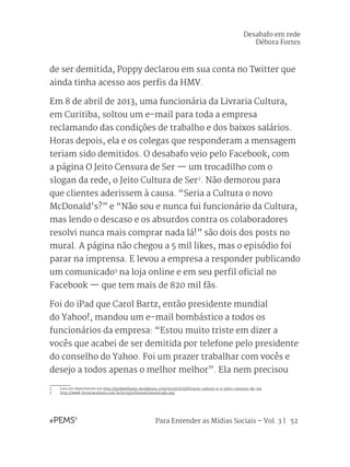 Para Entender as Mídias Sociais – Vol. 3 | 52
de ser demitida, Poppy declarou em sua conta no Twitter que
ainda tinha acesso aos perfis da HMV.
Em 8 de abril de 2013, uma funcionária da Livraria Cultura,
em Curitiba, soltou um e-mail para toda a empresa
reclamando das condições de trabalho e dos baixos salários.
Horas depois, ela e os colegas que responderam a mensagem
teriam sido demitidos. O desabafo veio pelo Facebook, com
a página O Jeito Censura de Ser — um trocadilho com o
slogan da rede, o Jeito Cultura de Ser2
. Não demorou para
que clientes aderissem à causa. “Seria a Cultura o novo
McDonald’s?” e “Não sou e nunca fui funcionário da Cultura,
mas lendo o descaso e os absurdos contra os colaboradores
resolvi nunca mais comprar nada lá!” são dois dos posts no
mural. A página não chegou a 5 mil likes, mas o episódio foi
parar na imprensa. E levou a empresa a responder publicando
um comunicado3
na loja online e em seu perfil oficial no
Facebook — que tem mais de 820 mil fãs.
Foi do iPad que Carol Bartz, então presidente mundial
do Yahoo!, mandou um e-mail bombástico a todos os
funcionários da empresa: “Estou muito triste em dizer a
vocês que acabei de ser demitida por telefone pelo presidente
do conselho do Yahoo. Foi um prazer trabalhar com vocês e
desejo a todos apenas o melhor melhor”. Ela nem precisou
2	 Leia um depoimento em http://pinkwilliams.wordpress.com/2013/05/25/livraria-cultura-e-o-jeito-censura-de-ser
3	 http://www.livrariacultura.com.br/scripts/home/comunicado.asp
Desabafo em rede
Débora Fortes
 