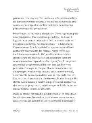 Para Entender as Mídias Sociais – Vol. 3 | 53
postar nas redes sociais. Em instantes, a despedida viralizou.
No dia 6 de setembro de 2011, o mundo todo soube que uma
das maiores companhias de Internet havia demitido sua
principal executiva por telefone.
Pouco importa a latitude e a longitude. Ou o cargo estampado
no organograma. Da estagiária à presidente, do Brasil à
Inglaterra, os quatro casos acima ilustram como mais um
protagonista emergiu nas redes sociais — o funcionário.
Virou consenso (e até chavão) dizer que os consumidores
ganharam poder diante das marcas. Antes reféns das
ineficientes operações de SAC, os clientes insatisfeitos
encontraram nas redes sociais um canal para fazer um
desabafo coletivo, capaz de abalar reputações. As empresas
estão tendo de aprender a lidar com esse cenário — e a
gerenciar crises que se compartilham em instantes. De
uma perspectiva diferente (e numa escala muito menor),
o movimento dos consumidores vem se repetindo com os
funcionários. A escala mais tímida se explica facilmente. Um
cliente não tem nada a perder, um profissional insatisfeito
sim: seja o emprego atual, seja uma oportunidade futura em
outra empresa. Poucos se arriscam.
Quem se atreve, faz barulho. Evidentemente, os casos mais
bombásticos envolvendo funcionários costumam ter uma
característica em comum: estão relacionados a demissões,
Desabafo em rede
Débora Fortes
 