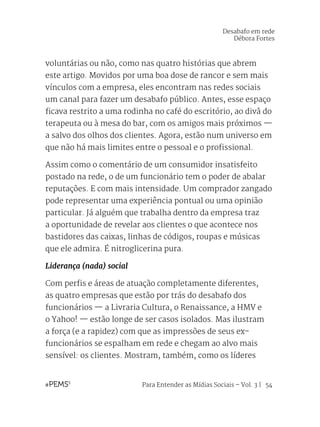 Para Entender as Mídias Sociais – Vol. 3 | 54
voluntárias ou não, como nas quatro histórias que abrem
este artigo. Movidos por uma boa dose de rancor e sem mais
vínculos com a empresa, eles encontram nas redes sociais
um canal para fazer um desabafo público. Antes, esse espaço
ficava restrito a uma rodinha no café do escritório, ao divã do
terapeuta ou à mesa do bar, com os amigos mais próximos —
a salvo dos olhos dos clientes. Agora, estão num universo em
que não há mais limites entre o pessoal e o profissional.
Assim como o comentário de um consumidor insatisfeito
postado na rede, o de um funcionário tem o poder de abalar
reputações. E com mais intensidade. Um comprador zangado
pode representar uma experiência pontual ou uma opinião
particular. Já alguém que trabalha dentro da empresa traz
a oportunidade de revelar aos clientes o que acontece nos
bastidores das caixas, linhas de códigos, roupas e músicas
que ele admira. É nitroglicerina pura.
Liderança (nada) social
Com perfis e áreas de atuação completamente diferentes,
as quatro empresas que estão por trás do desabafo dos
funcionários — a Livraria Cultura, o Renaissance, a HMV e
o Yahoo! — estão longe de ser casos isolados. Mas ilustram
a força (e a rapidez) com que as impressões de seus ex-
funcionários se espalham em rede e chegam ao alvo mais
sensível: os clientes. Mostram, também, como os líderes
Desabafo em rede
Débora Fortes
 