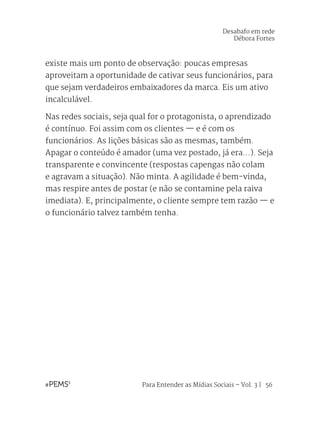 Para Entender as Mídias Sociais – Vol. 3 | 56
existe mais um ponto de observação: poucas empresas
aproveitam a oportunidade de cativar seus funcionários, para
que sejam verdadeiros embaixadores da marca. Eis um ativo
incalculável.
Nas redes sociais, seja qual for o protagonista, o aprendizado
é contínuo. Foi assim com os clientes — e é com os
funcionários. As lições básicas são as mesmas, também.
Apagar o conteúdo é amador (uma vez postado, já era...). Seja
transparente e convincente (respostas capengas não colam
e agravam a situação). Não minta. A agilidade é bem-vinda,
mas respire antes de postar (e não se contamine pela raiva
imediata). E, principalmente, o cliente sempre tem razão — e
o funcionário talvez também tenha.
Desabafo em rede
Débora Fortes
 