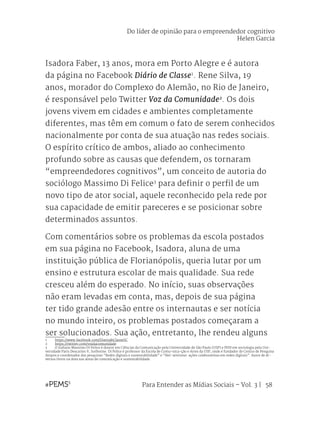 Para Entender as Mídias Sociais – Vol. 3 | 58
Isadora Faber, 13 anos, mora em Porto Alegre e é autora
da página no Facebook Diário de Classe1
. Rene Silva, 19
anos, morador do Complexo do Alemão, no Rio de Janeiro,
é responsável pelo Twitter Voz da Comunidade2
. Os dois
jovens vivem em cidades e ambientes completamente
diferentes, mas têm em comum o fato de serem conhecidos
nacionalmente por conta de sua atuação nas redes sociais.
O espírito crítico de ambos, aliado ao conhecimento
profundo sobre as causas que defendem, os tornaram
“empreendedores cognitivos”, um conceito de autoria do
sociólogo Massimo Di Felice3
para definir o perfil de um
novo tipo de ator social, aquele reconhecido pela rede por
sua capacidade de emitir pareceres e se posicionar sobre
determinados assuntos.
Com comentários sobre os problemas da escola postados
em sua página no Facebook, Isadora, aluna de uma
instituição pública de Florianópolis, queria lutar por um
ensino e estrutura escolar de mais qualidade. Sua rede
cresceu além do esperado. No início, suas observações
não eram levadas em conta, mas, depois de sua página
ter tido grande adesão entre os internautas e ser notícia
no mundo inteiro, os problemas postados começaram a
ser solucionados. Sua ação, entretanto, lhe rendeu alguns
1	 https://www.facebook.com/DiariodeClasseSC
2	 https://twitter.com/vozdacomunidade
3	 O italiano Massimo Di Felice é doutor em Ciências da Comunicação pela Universidade de São Paulo (USP) e PHD em sociologia pela Uni-
versidade Paris Descartes V, Sorbonne. Di Felice é professor da Escola de Comu¬nica¬ção e Artes da USP, onde é fundador do Centro de Pesquisa
Atopos e coordenador das pesquisas “Redes digitais e sustentabilidade” e “Net-ativismo: ações colaborativas em redes digitais”. Autor de di-
versos livros na área nas áreas de comunicação e sustentabilidade.
Do líder de opinião para o empreendedor cognitivo
Helen Garcia
 