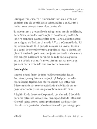 Para Entender as Mídias Sociais – Vol. 3 | 59
inimigos. Professores e funcionários de sua escola não
queriam que ela continuasse seu trabalho e chegaram a
incitar seus colegas a se voltar contra ela.
Também sem a pretensão de atingir uma ampla audiência,
Rene Silva, morador do Complexo do Alemão, no Rio de
Janeiro começou sua trajetória com 11 anos, quando abriu
uma página no Twitter chamada A Voz da Comunidade. Foi
em dezembro de 2010 que, da sua casa na favela, tornou-
se o canal de conexão entre a população local e global. Em
plena invasão da polícia no conjunto de favelas, ele e mais
três amigos narraram por meio da rede social a guerra
entre a polícia e os traficantes. Assim, tornaram-se os
grandes porta-vozes do que acontecia no morro.
Local x global
Isadora e Rene falam de suas regiões e desafios locais.
Entretanto, conquistaram projeção global por conta das
redes sociais digitais. São atores sociais cuja influência
é determinada por sua conectividade e habilidade em se
posicionar sobre assuntos que conhecem muito bem.
A legitimidade do conteúdo postado por eles não é decidida
por uma estrutura jornalística. Sua capacidade de influência
não está ligada ao seu status profissional. As discussões
não são mais pautadas pelos interesses dos grandes grupos
Do líder de opinião para o empreendedor cognitivo
Helen Garcia
 