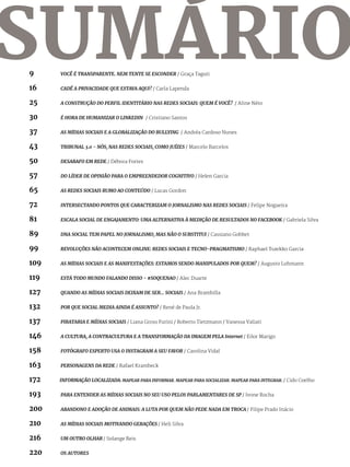 9	 		VOCÊ É TRANSPARENTE. NEM TENTE SE ESCONDER / Graça Taguti	
16			CADÊ A PRIVACIDADE QUE ESTAVA AQUI? / Carla Lapenda
25			 A CONSTRUÇÃO DO PERFIL IDENTITÁRIO NAS REDES SOCIAIS: QUEM É VOCÊ? / Aline Néto
30			 É HORA DE HUMANIZAR O LINKEDIN	 / Cristiano Santos
37		 	 AS MÍDIAS SOCIAIS E A GLOBALIZAÇÃO DO BULLYING / Andréa Cardoso Nunes	
43			 TRIBUNAL 3.0 - NÓS, NAS REDES SOCIAIS, COMO JUÍZES / Marcelo Barcelos
50		 	 DESABAFO EM REDE / Débora Fortes
57			DO LÍDER DE OPINIÃO PARA O EMPREENDEDOR COGNITIVO / Helen Garcia
65			AS REDES SOCIAIS RUMO AO CONTEÚDO / Lucas Gordon
72			 INTERSECTANDO PONTOS QUE CARACTERIZAM O JORNALISMO NAS REDES SOCIAIS / Felipe Nogueira	
81		 	 ESCALA SOCIAL DE ENGAJAMENTO: UMA ALTERNATIVA À MEDIÇÃO DE RESULTADOS NO FACEBOOK / Gabriela Silva
89		 	 DNA SOCIAL TEM PAPEL NO JORNALISMO, MAS NÃO O SUBSTITUI / Cassiano Gobbet	
99		 	 REVOLUÇÕES NÃO ACONTECEM ONLINE: REDES SOCIAIS E TECNO-PRAGMATISMO / Raphael Tsavkko Garcia
109	 	 AS MÍDIAS SOCIAIS E AS MANIFESTAÇÕES: ESTAMOS SENDO MANIPULADOS POR QUEM? / Augusto Lohmann
119	 	 ESTÁ TODO MUNDO FALANDO DISSO - #SOQUENAO / Alec Duarte
127	 	 QUANDO AS MÍDIAS SOCIAIS DEIXAM DE SER... SOCIAIS / Ana Brambilla
132	 	 POR QUE SOCIAL MEDIA AINDA É ASSUNTO? / René de Paula Jr.
137	 	 PIRATARIA E MÍDIAS SOCIAIS / Liana Gross Furini / Roberto Tietzmann / Vanessa Valiati
146	 	 A CULTURA, A CONTRACULTURA E A TRANSFORMAÇÃO DA IMAGEM PELA Internet / Eilor Marigo	
158	 	 FOTÓGRAFO ESPERTO USA O INSTAGRAM A SEU FAVOR / Carolina Vidal	
163	 	 PERSONAGENS DA REDE / Rafael Krambeck	
172	 INFORMAÇÃO LOCALIZADA: MAPEAR PARA INFORMAR. MAPEAR PARA SOCIALIZAR. MAPEAR PARA INTEGRAR. / Cido Coelho
193	 	 PARA ENTENDER AS MÍDIAS SOCIAIS NO SEU USO PELOS PARLAMENTARES DE SP / Ivone Rocha
200		 ABANDONO E ADOÇÃO DE ANIMAIS: A LUTA POR QUEM NÃO PEDE NADA EM TROCA / Filipe Prado Inácio
210		 AS MÍDIAS SOCIAIS MOTIVANDO GERAÇÕES / Heli Silva
216	 	 UM OUTRO OLHAR / Solange Reis
220	 	 OS AUTORES
SUMÁRIO
 