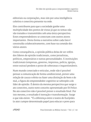 Para Entender as Mídias Sociais – Vol. 3 | 60
editoriais ou corporações, mas sim por uma inteligência
coletiva e conectiva presente na rede.
Eles contribuem para que a sociedade ganhe uma
multiplicidade dos pontos de vistas já que os temas não
são tratados e transmitidos sob uma única perspectiva.
Estes empreendedores se conectam com outros atores
importantes. Desta forma a narrativa sobre cada fato é
construída colaborativamente, com base na conexão dos
vários atores.
Como consequência, a opinião pública deixa de ser refém
dos líderes de opinião tradicionais, como jornalistas,
políticos, empresários e outras personalidades. E instituições
tradicionais (empresas, governo, imprensa, polícia, igrejas,
entre outras) perdem o posto de soberanas e inquestionáveis.
Num mundo conectado e reticular, onde não é possível
pensar a comunicação de forma unidirecional, prever uma
relação de causa e efeito ou fazer uma distinção do bem e do
mal, a figura do empreendedor cognitivo se sobrepõe a do
líder de opinião. É dentro da mesma perspectiva que surge o
ato conectivo, outro novo conceito apresentado por Di Felice.
No ato conectivo não é possível prever o resultado final. Por
isto mesmo, o resultado é inovação e transformação. Surge
o que não existe. “É a diferença entre o teatro de Eurípides
(o ator cumpre determinado papel para educar o povo para
Do líder de opinião para o empreendedor cognitivo
Helen Garcia
 