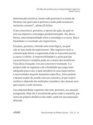 Para Entender as Mídias Sociais – Vol. 3 | 61
determinada temática, sendo tudo previsto) e o teatro de
Dionísio (no qual nada é previsto e tudo pode acontecer,
inclusive a morte)”, afirma Di Felice.
O ato conectivo é, portanto, o oposto da ação, na qual se
tem um objetivo e estratégia predeterminados. Há, desta
forma, uma temporalidade entre a estratégia e a causa. Mas a
finalidade e o resultado são imprevistos.
Estamos, portanto, vivendo uma nova lógica, na qual
não se tem medo do experimento. Não seguimos mais a
comunicação linear e organizada onde se é possível prever
a causa e o efeito. A imprevisibilidade é a principal das
características e também pode ser o maior dos benefícios.
Uma ideia é lançada. Um ato conectivo é realizado. E a
própria rede se organiza e dá a finalidade que julga mais
adequada para o ato, o qual atenderá as suas expectativas
e necessidades daquele momento específico. Estas podem
e devem mudar de acordo com seu contexto, já que nada é
estático e depende das múltiplas conexões e dos demais atos
que surjam a todo instante.
Um empreendedor cognitivo não tem, portanto, sua posição
assegurada. Hoje ele é reconhecido pelas redes e amanhã, por
conta da própria dinâmica das redes, pode ter sua reputação
alterada.
Do líder de opinião para o empreendedor cognitivo
Helen Garcia
 