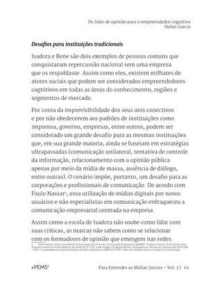 Para Entender as Mídias Sociais – Vol. 3 | 62
Desafios para instituições tradicionais
Isadora e Rene são dois exemplos de pessoas comuns que
conquistaram repercussão nacional sem uma empresa
que os respaldasse. Assim como eles, existem milhares de
atores sociais que podem ser considerados empreendedores
cognitivos em todas as áreas do conhecimento, regiões e
segmentos de mercado.
Por conta da imprevisibilidade dos seus atos conectivos
e por não obedecerem aos padrões de instituições como
imprensa, governo, empresas, entre outros, podem ser
considerado um grande desafio para as mesmas instituições
que, em sua grande maioria, ainda se baseiam em estratégias
ultrapassadas (comunicação unilateral, tentativa de controle
da informação, relacionamento com a opinião pública
apenas por meio da mídia de massa, ausência de diálogo,
entre outras). O cenário impõe, portanto, um desafio para as
corporações e profissionais de comunicação. De acordo com
Paulo Nassar4
, essa utilização de mídias digitais por novos
usuários e não especialistas em comunicação enfraqueceu a
comunicação empresarial centrada na empresa.
Assim como a escola de Isadora não soube como lidar com
suas críticas, as marcas não sabem como se relacionar
com os formadores de opinião que emergem nas redes.
4	 Paulo Nassar é diretor presidente da Associação Brasileira de Comunicação Empresarial (ABERJE). Professor Doutor da Escola de Comu-
nicações e Artes da Universidade de São Paulo (ECA-USP), onde integra o Programa de Pós-Graduação em Ciências da Comunicação (PPGCOM-
-USP). É Coordenador do Grupo de Estudos de Novas Narrativas (GENN ECA-USP). Autor de inúmeras obras no campo da Comunicação.
Do líder de opinião para o empreendedor cognitivo
Helen Garcia
 