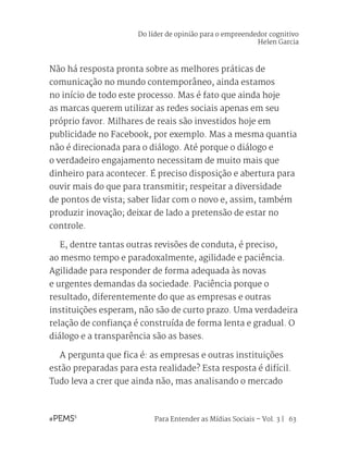 Para Entender as Mídias Sociais – Vol. 3 | 63
Não há resposta pronta sobre as melhores práticas de
comunicação no mundo contemporâneo, ainda estamos
no início de todo este processo. Mas é fato que ainda hoje
as marcas querem utilizar as redes sociais apenas em seu
próprio favor. Milhares de reais são investidos hoje em
publicidade no Facebook, por exemplo. Mas a mesma quantia
não é direcionada para o diálogo. Até porque o diálogo e
o verdadeiro engajamento necessitam de muito mais que
dinheiro para acontecer. É preciso disposição e abertura para
ouvir mais do que para transmitir; respeitar a diversidade
de pontos de vista; saber lidar com o novo e, assim, também
produzir inovação; deixar de lado a pretensão de estar no
controle.
	 E, dentre tantas outras revisões de conduta, é preciso,
ao mesmo tempo e paradoxalmente, agilidade e paciência.
Agilidade para responder de forma adequada às novas
e urgentes demandas da sociedade. Paciência porque o
resultado, diferentemente do que as empresas e outras
instituições esperam, não são de curto prazo. Uma verdadeira
relação de confiança é construída de forma lenta e gradual. O
diálogo e a transparência são as bases.
	 A pergunta que fica é: as empresas e outras instituições
estão preparadas para esta realidade? Esta resposta é difícil.
Tudo leva a crer que ainda não, mas analisando o mercado
Do líder de opinião para o empreendedor cognitivo
Helen Garcia
 