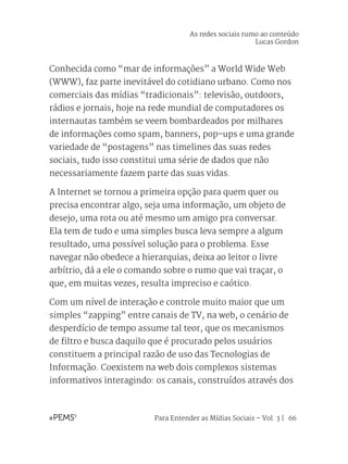 Para Entender as Mídias Sociais – Vol. 3 | 66
Conhecida como “mar de informações” a World Wide Web
(WWW), faz parte inevitável do cotidiano urbano. Como nos
comerciais das mídias “tradicionais”: televisão, outdoors,
rádios e jornais, hoje na rede mundial de computadores os
internautas também se veem bombardeados por milhares
de informações como spam, banners, pop-ups e uma grande
variedade de “postagens” nas timelines das suas redes
sociais, tudo isso constitui uma série de dados que não
necessariamente fazem parte das suas vidas.
A Internet se tornou a primeira opção para quem quer ou
precisa encontrar algo, seja uma informação, um objeto de
desejo, uma rota ou até mesmo um amigo pra conversar.
Ela tem de tudo e uma simples busca leva sempre a algum
resultado, uma possível solução para o problema. Esse
navegar não obedece a hierarquias, deixa ao leitor o livre
arbítrio, dá a ele o comando sobre o rumo que vai traçar, o
que, em muitas vezes, resulta impreciso e caótico.
Com um nível de interação e controle muito maior que um
simples “zapping” entre canais de TV, na web, o cenário de
desperdício de tempo assume tal teor, que os mecanismos
de filtro e busca daquilo que é procurado pelos usuários
constituem a principal razão de uso das Tecnologias de
Informação. Coexistem na web dois complexos sistemas
informativos interagindo: os canais, construídos através dos
As redes sociais rumo ao conteúdo
Lucas Gordon
 