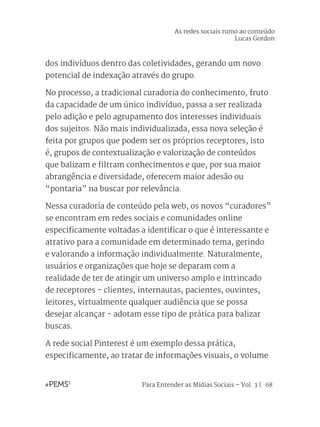 Para Entender as Mídias Sociais – Vol. 3 | 68
dos indivíduos dentro das coletividades, gerando um novo
potencial de indexação através do grupo.
No processo, a tradicional curadoria do conhecimento, fruto
da capacidade de um único indivíduo, passa a ser realizada
pelo adição e pelo agrupamento dos interesses individuais
dos sujeitos. Não mais individualizada, essa nova seleção é
feita por grupos que podem ser os próprios receptores, isto
é, grupos de contextualização e valorização de conteúdos
que balizam e filtram conhecimentos e que, por sua maior
abrangência e diversidade, oferecem maior adesão ou
“pontaria” na buscar por relevância.
Nessa curadoria de conteúdo pela web, os novos “curadores”
se encontram em redes sociais e comunidades online
especificamente voltadas a identificar o que é interessante e
atrativo para a comunidade em determinado tema, gerindo
e valorando a informação individualmente. Naturalmente,
usuários e organizações que hoje se deparam com a
realidade de ter de atingir um universo amplo e intrincado
de receptores - clientes, internautas, pacientes, ouvintes,
leitores, virtualmente qualquer audiência que se possa
desejar alcançar - adotam esse tipo de prática para balizar
buscas.
A rede social Pinterest é um exemplo dessa prática,
especificamente, ao tratar de informações visuais, o volume
As redes sociais rumo ao conteúdo
Lucas Gordon
 