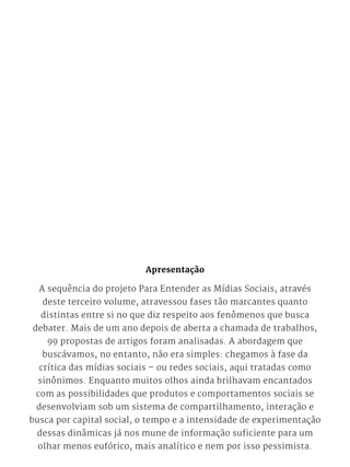 Apresentação
A sequência do projeto Para Entender as Mídias Sociais, através
deste terceiro volume, atravessou fases tão marcantes quanto
distintas entre si no que diz respeito aos fenômenos que busca
debater. Mais de um ano depois de aberta a chamada de trabalhos,
99 propostas de artigos foram analisadas. A abordagem que
buscávamos, no entanto, não era simples: chegamos à fase da
crítica das mídias sociais – ou redes sociais, aqui tratadas como
sinônimos. Enquanto muitos olhos ainda brilhavam encantados
com as possibilidades que produtos e comportamentos sociais se
desenvolviam sob um sistema de compartilhamento, interação e
busca por capital social, o tempo e a intensidade de experimentação
dessas dinâmicas já nos mune de informação suficiente para um
olhar menos eufórico, mais analítico e nem por isso pessimista.
 