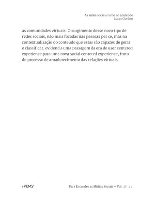 Para Entender as Mídias Sociais – Vol. 3 | 71
as comunidades virtuais. O surgimento desse novo tipo de
redes sociais, não mais focadas nas pessoas per se, mas na
contextualização do conteúdo que estas são capazes de gerar
e classificar, evidencia uma passagem da era do user centered
experience para uma nova social centered experience, fruto
do processo de amadurecimento das relações virtuais.
As redes sociais rumo ao conteúdo
Lucas Gordon
 