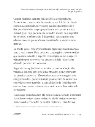 Para Entender as Mídias Sociais – Vol. 3 | 73
Contar histórias sempre foi a essência do jornalismo.
Entretanto, o acesso à informação nunca foi tão facilitado
como na atualidade, mérito dos avanços tecnológicos e
das possibilidades de propagação em uma cultura ainda
mais digital. Seja por um site de redes sociais ou um portal
de notícias, a informação é disponível para aqueles que
a buscam ou os que acabam encontrando-a, mesmo sem
desejar.
De modo geral, esse avanço trouxe significativas mudanças
para o jornalismo. Uma delas é a convergência do conteúdo
que considera tanto o aspecto tecnológico como o aspecto
editorial e por isso torna-se uma estratégia importante
adotada por diversos veículos.
Segundo Henry Jenkins1
, as razões para essa adoção são
variadas, embora elas estejam enfocadas principalmente
no quesito comercial. São consideradas as vantagens dos
conglomerados, que criam múltiplas formas de vender os
conteúdos como também a consolidação da fidelidade do
consumidor, razão relevante em meio a uma fase crítica do
jornalismo.
Tudo o que consideramos até aqui está relacionado à primeira
frase deste artigo, com um desafio ainda maior: encontrar
maneiras diferenciadas de contar histórias. Uma dessas
1	 JENKINS, Henry. Cultura da Convergência. Trad. Susana Alexandria. 2 ed. São Paulo: Aleph, 2009.
Intersectando pontos que caracterizam o jornalismo nas redes sociais
Felipe Nogueira
 