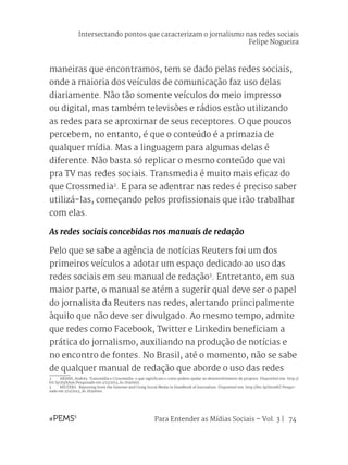 Para Entender as Mídias Sociais – Vol. 3 | 74
maneiras que encontramos, tem se dado pelas redes sociais,
onde a maioria dos veículos de comunicação faz uso delas
diariamente. Não tão somente veículos do meio impresso
ou digital, mas também televisões e rádios estão utilizando
as redes para se aproximar de seus receptores. O que poucos
percebem, no entanto, é que o conteúdo é a primazia de
qualquer mídia. Mas a linguagem para algumas delas é
diferente. Não basta só replicar o mesmo conteúdo que vai
pra TV nas redes sociais. Transmedia é muito mais eficaz do
que Crossmedia2
. E para se adentrar nas redes é preciso saber
utilizá-las, começando pelos profissionais que irão trabalhar
com elas.
As redes sociais concebidas nos manuais de redação
Pelo que se sabe a agência de notícias Reuters foi um dos
primeiros veículos a adotar um espaço dedicado ao uso das
redes sociais em seu manual de redação3
. Entretanto, em sua
maior parte, o manual se atém a sugerir qual deve ser o papel
do jornalista da Reuters nas redes, alertando principalmente
àquilo que não deve ser divulgado. Ao mesmo tempo, admite
que redes como Facebook, Twitter e Linkedin beneficiam a
prática do jornalismo, auxiliando na produção de notícias e
no encontro de fontes. No Brasil, até o momento, não se sabe
de qualquer manual de redação que aborde o uso das redes
2	 ARIANI, Andréa. Transmídia e Crossmedia: o que significam e como podem ajudar no desenvolvimento de projetos. Disponível em: http://
bit.ly/1hyhA9x Pesquisado em 1/11/2013, às 1h30min.
3	 REUTERS. Reporting from the Internet and Using Social Media in Handbook of Journalism. Disponível em: http://bit.ly/1brzdAT Pesqui-
sado em 1/11/2013, às 2h30min.
Intersectando pontos que caracterizam o jornalismo nas redes sociais
Felipe Nogueira
 