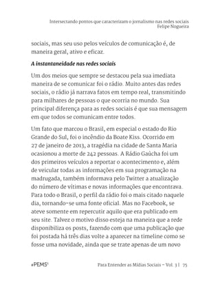Para Entender as Mídias Sociais – Vol. 3 | 75
sociais, mas seu uso pelos veículos de comunicação é, de
maneira geral, ativo e eficaz.
A instantaneidade nas redes sociais
Um dos meios que sempre se destacou pela sua imediata
maneira de se comunicar foi o rádio. Muito antes das redes
sociais, o rádio já narrava fatos em tempo real, transmitindo
para milhares de pessoas o que ocorria no mundo. Sua
principal diferença para as redes sociais é que sua mensagem
em que todos se comunicam entre todos.
Um fato que marcou o Brasil, em especial o estado do Rio
Grande do Sul, foi o incêndio da Boate Kiss. Ocorrido em
27 de janeiro de 2013, a tragédia na cidade de Santa Maria
ocasionou a morte de 242 pessoas. A Rádio Gaúcha foi um
dos primeiros veículos a reportar o acontecimento e, além
de veicular todas as informações em sua programação na
madrugada, também informava pelo Twitter a atualização
do número de vítimas e novas informações que encontrava.
Para todo o Brasil, o perfil da rádio foi o mais citado naquele
dia, tornando-se uma fonte oficial. Mas no Facebook, se
ateve somente em repercutir aquilo que era publicado em
seu site. Talvez o motivo disso esteja na maneira que a rede
disponibiliza os posts, fazendo com que uma publicação que
foi postada há três dias volte a aparecer na timeline como se
fosse uma novidade, ainda que se trate apenas de um novo
Intersectando pontos que caracterizam o jornalismo nas redes sociais
Felipe Nogueira
 