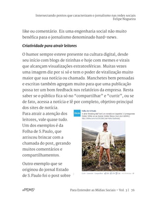 Para Entender as Mídias Sociais – Vol. 3 | 76
like ou comentário. Eis uma engenharia social não muito
benéfica para o jornalismo denominado hard-news.
Criatividade para atrair leitores
O humor sempre esteve presente na cultura digital, desde
seu início com blogs de tirinhas e hoje com memes e virais
que alcançam visualizações estratosféricas. Muitas vezes
uma imagem diz por si só e tem o poder de viralização muito
maior que sua notícia ou chamada. Manchetes bem pensadas
e escritas também agregam muito para que uma publicação
possa ter um bom feedback nos relatórios da empresa. Resta
saber se o público fica só no “compartilhar” e “curtir”, ou se
de fato, acessa a notícia e lê por completo, objetivo principal
dos sites de notícia.
Para atrair a atenção dos
leitores, vale quase tudo.
Um dos exemplos é da
Folha de S.Paulo, que
arriscou brincar com a
chamada do post, gerando
muitos comentários e
compartilhamentos.
Outro exemplo que se
originou do jornal Estado
de S.Paulo foi o post sobre
Intersectando pontos que caracterizam o jornalismo nas redes sociais
Felipe Nogueira
 
