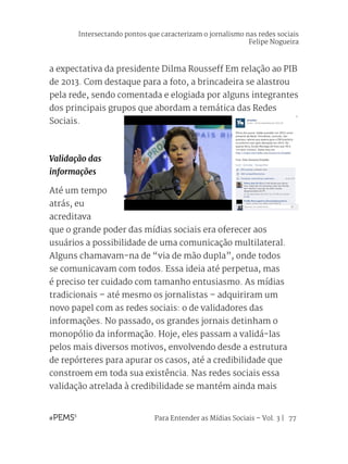 Para Entender as Mídias Sociais – Vol. 3 | 77
a expectativa da presidente Dilma Rousseff Em relação ao PIB
de 2013. Com destaque para a foto, a brincadeira se alastrou
pela rede, sendo comentada e elogiada por alguns integrantes
dos principais grupos que abordam a temática das Redes
Sociais.
Validação das
informações
Até um tempo
atrás, eu
acreditava
que o grande poder das mídias sociais era oferecer aos
usuários a possibilidade de uma comunicação multilateral.
Alguns chamavam-na de “via de mão dupla”, onde todos
se comunicavam com todos. Essa ideia até perpetua, mas
é preciso ter cuidado com tamanho entusiasmo. As mídias
tradicionais – até mesmo os jornalistas – adquiriram um
novo papel com as redes sociais: o de validadores das
informações. No passado, os grandes jornais detinham o
monopólio da informação. Hoje, eles passam a validá-las
pelos mais diversos motivos, envolvendo desde a estrutura
de repórteres para apurar os casos, até a credibilidade que
constroem em toda sua existência. Nas redes sociais essa
validação atrelada à credibilidade se mantém ainda mais
Intersectando pontos que caracterizam o jornalismo nas redes sociais
Felipe Nogueira
 